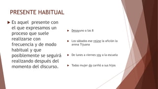 PRESENTE HABITUAL
 Es aquel presente con
el que expresamos un
proceso que suele
realizarse con
frecuencia y de modo
habitual y que
posiblemente se seguirá
realizando después del
momento del discurso.
 Desayuno a las 8
 Los sábados ese reúne la afición la
arena Tijuana
 De lunes a viernes voy a la escuela
 Todas mujer da cariñó a sus hijos
 