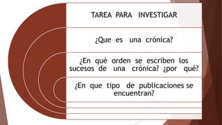 TAREA PARA INVESTIGAR
¿Que es una crónica?
¿En qué orden se escriben los
sucesos de una crónica? ¿por qué?
¿En que tipo de publicaciones se
encuentran?
 