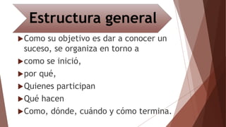 Estructura general
Como su objetivo es dar a conocer un
suceso, se organiza en torno a
como se inició,
por qué,
Quienes participan
Qué hacen
Como, dónde, cuándo y cómo termina.
 
