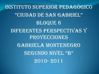 INSTITUTO SUPERIOR PEDAGÒGICO  “CIUDAD DE SAN GABRIEL” BLOQUE 6 DIFERENTES PERSPECTIVAS Y PROYECCIONES   GABRIELA MONTENEGRO  SEGUNDO NIVEL “B” 2010- 2011 