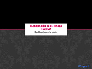 ELABORACIÓN DE UN MARCO
          TEÓRICO
   Guadalupe Huerta Hernández




                                Bloque 6
 