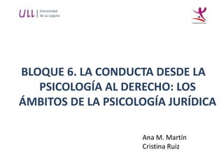 BLOQUE 6. LA CONDUCTA DESDE LA
PSICOLOGÍA AL DERECHO: LOS
ÁMBITOS DE LA PSICOLOGÍA JURÍDICA
Ana M. Martín
Cristina Ruiz
 