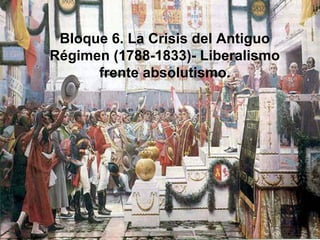 Bloque 6. La Crisis del Antiguo
Régimen (1788-1833)- Liberalismo
frente absolutismo.
 
