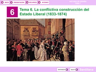 HISTORIA DE ESPAÑA
TEMA 7
RECURSOS INTERNETPRESENTACIÓN
Santillana
INICIO
SALIRSALIRANTERIORANTERIOR
6
Tema 6. La conflictiva construcción del
Estado Liberal (1833-1874)
 