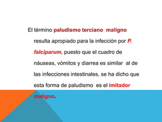 El término paludismo terciano maligno
resulta apropiado para la infección por P.
falciparum, puesto que el cuadro de
náuseas, vómitos y diarrea es similar al de
las infecciones intestinales, se ha dicho que
esta forma de paludismo es el imitador
maligno.
 