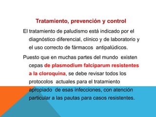 Tratamiento, prevención y control
El tratamiento de paludismo está indicado por el
diagnóstico diferencial, clínico y de laboratorio y
el uso correcto de fármacos antipalúdicos.
Puesto que en muchas partes del mundo existen
cepas de plasmodium falciparum resistentes
a la cloroquina, se debe revisar todos los
protocolos actuales para el tratamiento
apropiado de esas infecciones, con atención
particular a las pautas para casos resistentes.
 