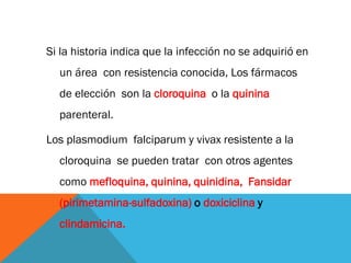 Si la historia indica que la infección no se adquirió en
un área con resistencia conocida, Los fármacos
de elección son la cloroquina o la quinina
parenteral.
Los plasmodium falciparum y vivax resistente a la
cloroquina se pueden tratar con otros agentes
como mefloquina, quinina, quinidina, Fansidar
(pirimetamina-sulfadoxina) o doxiciclina y
clindamicina.
 