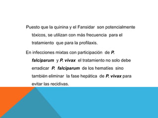Puesto que la quinina y el Fansidar son potencialmente
tóxicos, se utilizan con más frecuencia para el
tratamiento que para la profilaxis.
En infecciones mixtas con participación de P.
falciparum y P. vivax el tratamiento no solo debe
erradicar P. falciparum de los hematíes sino
también eliminar la fase hepática de P. vivax para
evitar las recidivas.
 