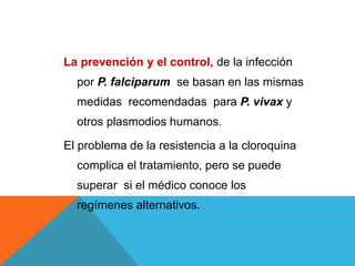 La prevención y el control, de la infección
por P. falciparum se basan en las mismas
medidas recomendadas para P. vivax y
otros plasmodios humanos.
El problema de la resistencia a la cloroquina
complica el tratamiento, pero se puede
superar si el médico conoce los
regímenes alternativos.
 