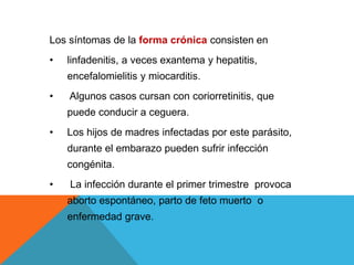 Los síntomas de la forma crónica consisten en
• linfadenitis, a veces exantema y hepatitis,
encefalomielitis y miocarditis.
• Algunos casos cursan con coriorretinitis, que
puede conducir a ceguera.
• Los hijos de madres infectadas por este parásito,
durante el embarazo pueden sufrir infección
congénita.
• La infección durante el primer trimestre provoca
aborto espontáneo, parto de feto muerto o
enfermedad grave.
 