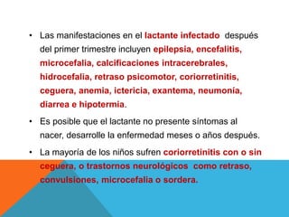 • Las manifestaciones en el lactante infectado después
del primer trimestre incluyen epilepsia, encefalitis,
microcefalia, calcificaciones intracerebrales,
hidrocefalia, retraso psicomotor, coriorretinitis,
ceguera, anemia, ictericia, exantema, neumonía,
diarrea e hipotermia.
• Es posible que el lactante no presente síntomas al
nacer, desarrolle la enfermedad meses o años después.
• La mayoría de los niños sufren coriorretinitis con o sin
ceguera, o trastornos neurológicos como retraso,
convulsiones, microcefalia o sordera.
 