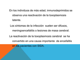 En los individuos de más edad, inmunodeprimidos se
observa una reactivación de la toxoplasmosis
latente.
Los síntomas de la infección suelen ser difusos,
meningoencefalitis o lesiones de masa cerebral.
La reactivación de la toxoplasmosis cerebral se ha
convertido en una causa importante de encefalitis
en los pacientes con SIDA.
 