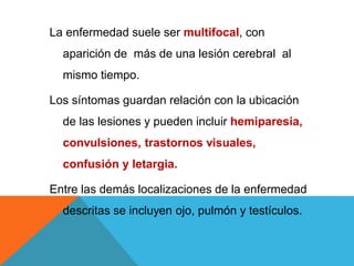 La enfermedad suele ser multifocal, con
aparición de más de una lesión cerebral al
mismo tiempo.
Los síntomas guardan relación con la ubicación
de las lesiones y pueden incluir hemiparesia,
convulsiones, trastornos visuales,
confusión y letargia.
Entre las demás localizaciones de la enfermedad
descritas se incluyen ojo, pulmón y testículos.
 