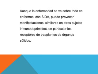 Aunque la enfermedad se ve sobre todo en
enfermos con SIDA, puede provocar
manifestaciones similares en otros sujetos
inmunodeprimidos, en particular los
receptores de trasplantes de órganos
sólidos.
 