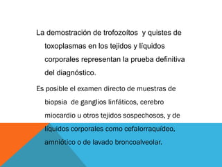 La demostración de trofozoítos y quistes de
toxoplasmas en los tejidos y líquidos
corporales representan la prueba definitiva
del diagnóstico.
Es posible el examen directo de muestras de
biopsia de ganglios linfáticos, cerebro
miocardio u otros tejidos sospechosos, y de
líquidos corporales como cefalorraquídeo,
amniótico o de lavado broncoalveolar.
 