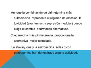 Aunque la combinación de pirimetamina más
sulfadiacina representa el régimen de elección, la
toxicidad (exantemas, y supresión medular) puede
exigir el cambio a fármacos alternativos.
Clindamicina más pirimetamina proporciona la
alternativa mejor estudiada.
La atovaquona y la azitromicina solas o con
pirimetamina han demostrado alguna actividad.
 