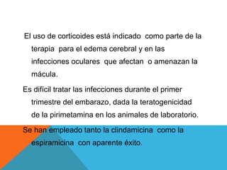 El uso de corticoides está indicado como parte de la
terapia para el edema cerebral y en las
infecciones oculares que afectan o amenazan la
mácula.
Es difícil tratar las infecciones durante el primer
trimestre del embarazo, dada la teratogenicidad
de la pirimetamina en los animales de laboratorio.
Se han empleado tanto la clindamicina como la
espiramicina con aparente éxito.
 