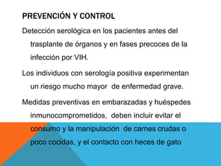 PREVENCIÓN Y CONTROL
Detección serológica en los pacientes antes del
trasplante de órganos y en fases precoces de la
infección por VIH.
Los individuos con serología positiva experimentan
un riesgo mucho mayor de enfermedad grave.
Medidas preventivas en embarazadas y huéspedes
inmunocomprometidos, deben incluir evitar el
consumo y la manipulación de carnes crudas o
poco cocidas, y el contacto con heces de gato
 