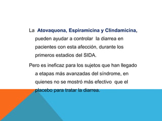 La Atovaquona, Espiramicina y Clindamicina,
pueden ayudar a controlar la diarrea en
pacientes con esta afección, durante los
primeros estadios del SIDA.
Pero es ineficaz para los sujetos que han llegado
a etapas más avanzadas del síndrome, en
quienes no se mostró más efectivo que el
placebo para tratar la diarrea.
 