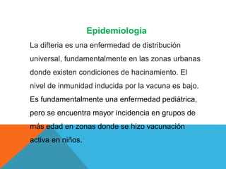 Epidemiología
La difteria es una enfermedad de distribución
universal, fundamentalmente en las zonas urbanas
donde existen condiciones de hacinamiento. El
nivel de inmunidad inducida por la vacuna es bajo.
Es fundamentalmente una enfermedad pediátrica,
pero se encuentra mayor incidencia en grupos de
más edad en zonas donde se hizo vacunación
activa en niños.
 