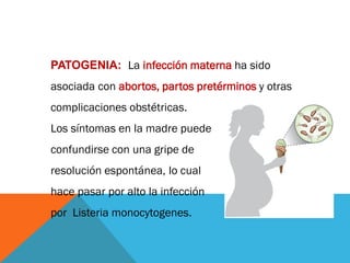PATOGENIA: La infección materna ha sido
asociada con abortos, partos pretérminos y otras
complicaciones obstétricas.
Los síntomas en la madre puede
confundirse con una gripe de
resolución espontánea, lo cual
hace pasar por alto la infección
por Listeria monocytogenes.
 