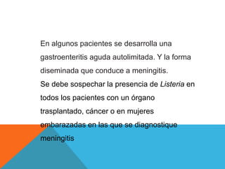 En algunos pacientes se desarrolla una
gastroenteritis aguda autolimitada. Y la forma
diseminada que conduce a meningitis.
Se debe sospechar la presencia de Listeria en
todos los pacientes con un órgano
trasplantado, cáncer o en mujeres
embarazadas en las que se diagnostique
meningitis
 