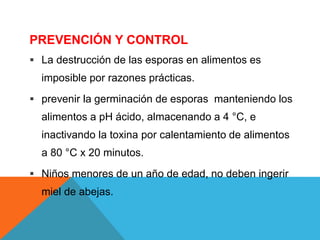 PREVENCIÓN Y CONTROL
 La destrucción de las esporas en alimentos es
imposible por razones prácticas.
 prevenir la germinación de esporas manteniendo los
alimentos a pH ácido, almacenando a 4 °C, e
inactivando la toxina por calentamiento de alimentos
a 80 °C x 20 minutos.
 Niños menores de un año de edad, no deben ingerir
miel de abejas.
 