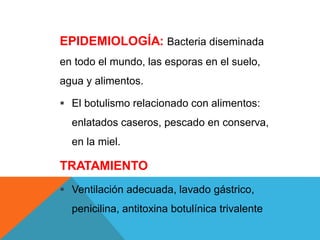 EPIDEMIOLOGÍA: Bacteria diseminada
en todo el mundo, las esporas en el suelo,
agua y alimentos.
 El botulismo relacionado con alimentos:
enlatados caseros, pescado en conserva,
en la miel.
TRATAMIENTO
 Ventilación adecuada, lavado gástrico,
penicilina, antitoxina botulínica trivalente
 