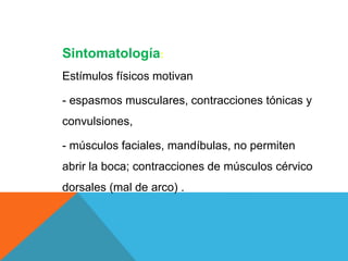 Sintomatología:
Estímulos físicos motivan
- espasmos musculares, contracciones tónicas y
convulsiones,
- músculos faciales, mandíbulas, no permiten
abrir la boca; contracciones de músculos cérvico
dorsales (mal de arco) .
 