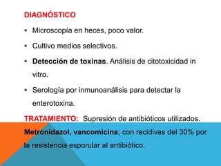 DIAGNÓSTICO
 Microscopía en heces, poco valor.
 Cultivo medios selectivos.
 Detección de toxinas. Análisis de citotoxicidad in
vitro.
 Serología por inmunoanálisis para detectar la
enterotoxina.
TRATAMIENTO: Supresión de antibióticos utilizados.
Metronidazol, vancomicina; con recidivas del 30% por
la resistencia esporular al antibiótico.
 