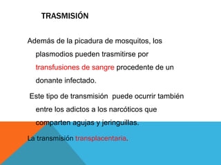 TRASMISIÓN
Además de la picadura de mosquitos, los
plasmodios pueden trasmitirse por
transfusiones de sangre procedente de un
donante infectado.
Este tipo de transmisión puede ocurrir también
entre los adictos a los narcóticos que
comparten agujas y jeringuillas.
La transmisión transplacentaria.
 