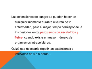 Las extensiones de sangre se pueden hacer en
cualquier momento durante el curso de la
enfermedad, pero el mejor tiempo corresponde a
los periodos entre paroxismos de escalofríos y
fiebre, cuando existe un mayor número de
organismos intracelulares.
Quizá sea necesario repetir las extensiones a
intervalos de 4 a 6 horas.
 