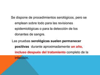 Se dispone de procedimientos serológicos, pero se
emplean sobre todo para las revisiones
epidemiológicas o para la detección de los
donantes de sangre.
Las pruebas serológicas suelen permanecer
positivas durante aproximadamente un año,
incluso después del tratamiento completo de la
infección.
 