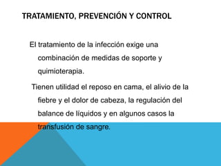 TRATAMIENTO, PREVENCIÓN Y CONTROL
El tratamiento de la infección exige una
combinación de medidas de soporte y
quimioterapia.
Tienen utilidad el reposo en cama, el alivio de la
fiebre y el dolor de cabeza, la regulación del
balance de líquidos y en algunos casos la
transfusión de sangre.
 
