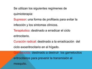Se utilizan los siguientes regímenes de
quimioterapia:
Supresor: una forma de profilaxis para evitar la
infección y los síntomas clínicos.
Terapéutico: destinado a erradicar el ciclo
eritrocitario.
Curación radical: destinado a la erradicación del
ciclo exoeritrocitario en el hígado.
Gametocida: destinado a destruir los gametocitos
eritrocitarios para prevenir la transmisión al
mosquito.
 