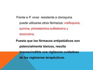 Frente a P. vivax resistente a cloroquina
puede utilizarse otros fármacos: mefloquina,
quinina, pirimetamina-sulfadoxina y
doxiciclina.
Puesto que los fármacos antipalúdicos son
potencialmente tóxicos, resulta
imprescindible una vigilancia cuidadosa
de los regímenes terapéuticos.
 