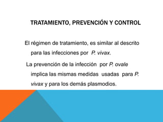 TRATAMIENTO, PREVENCIÓN Y CONTROL
El régimen de tratamiento, es similar al descrito
para las infecciones por P. vivax.
La prevención de la infección por P. ovale
implica las mismas medidas usadas para P.
vivax y para los demás plasmodios.
 