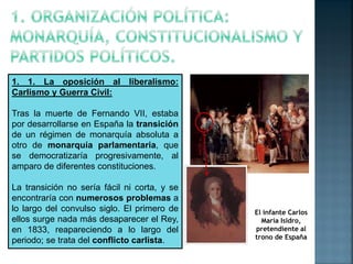 1. 1. La oposición al liberalismo:
Carlismo y Guerra Civil:
Tras la muerte de Fernando VII, estaba
por desarrollarse en Es...