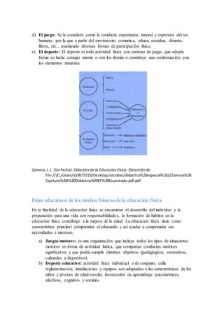 d) El juego: Se le considera como la conducta espontánea, natural y expresiva del ser
humano, por la que a partir del movimiento comunica, educa, socializa, divierte,
libera, etc.., asumiendo diversas formas de participación física.
e) El deporte: El deporte es toda actividad física con carácter de juego, que adopte
forma en lucha consigo mismo o con los demás o constituye una conformación con
los elementos naturales.
Zamora,J. L. (Sinfecha). Didactica de la Educacion Fisica. Obtenidode
file:///C:/Users/a19b75723/Desktop/socrates/didactica%20especial%201/Zamora%20
Capitulo%20I%20Didáctica%20EF%20Escaneado.pdf.pdf
Fines educativos de los medios básicos de la educacion física.
En la finalidad de la educacion física se encuentran el desarrollo del individuo y la
preparación para una vida con responsabilidades, la formación de hábitos en la
educacion física contribuye a la mejora de la salud. La educacion física tiene como
característica principal comprender el educando y así ayudar a comprender sus
necesidades e intereses.
a) Juegos motores: es una organización que incluye todos los tipos de situaciones
motrices en forma de actividad lúdica, que compartan conductas motrices
significativa y que podrá cumplir distintos objetivos (pedagógicos, recreativos,
culturales y deportivos).
b) Deporte educativo: actividad física individual o de conjunto, culla
reglamentación, instalaciones y equipos son adaptados a las características de los
niños y jóvenes de edad escolar, favorecedor de aprendizaje psicomotrices,
afectivos, cognitivo y sociales.
 