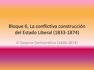 Bloque 6, La conflictiva construcción
del Estado Liberal (1833-1874)
El Sexenio Democrático (1868-1874)
 