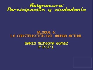 Asignatura: Participación y ciudadanía BLOQUE 6: LA CONSTRUCCIÓN DEL MUNDO ACTUAL DARIO MINGOYA GOMEZ 1º P.C.P.I. 