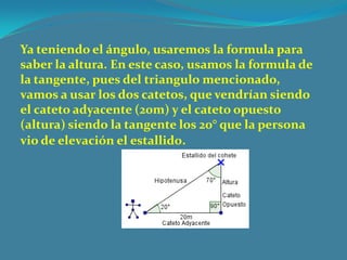 Ya teniendo el ángulo, usaremos la formula para
saber la altura. En este caso, usamos la formula de
la tangente, pues del triangulo mencionado,
vamos a usar los dos catetos, que vendrían siendo
el cateto adyacente (20m) y el cateto opuesto
(altura) siendo la tangente los 20° que la persona
vio de elevación el estallido.
 