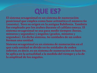 El sistema sexagesimal es un sistema de numeración
posicional que emplea como base aritmética el número 60
(sesenta). Tuvo su origen en la antigua Babilonia. También
fue empleado por los árabes durante el califato omeya. El
sistema sexagesimal se usa para medir tiempos (horas,
minutos y segundos) y ángulos (grados, minutos y
segundos). En dicho sistema, 60 unidades de un orden
forman una unidad.
Sistema sexagesimal es un sistema de numeración en el
que cada unidad se divide en 60 unidades de orden
inferior, es decir, es un sistema de numeración en base 60.
Se aplica en la actualidad a la medida del tiempo y a la de
la amplitud de los ángulos.
 