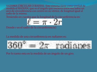 SISTEMA CIRCULAR O RADIAL Este sistema tiene como unidad de
medida el RADIÁN, que es el ángulo que encierra entre sus lados un
arco de circunferencia con centro en su vértice, de longitud igual al
radio de la misma.
Teniendo en cuenta que la longitud de la circunferencia es:
Donde r es el radio de la circunferencia)
La medida de una circunferencia en radianes es:
Por lo tanto esta es la medida de un ángulo de un giro.
 