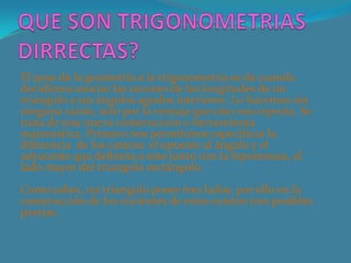 El paso de la geometría a la trigonometría se da cuando
decidimos asociar las razones de las longitudes de un
triangulo a sus ángulos agudos interiores. Lo hacemos sin
ninguna razón, solo por la ventaja que esto nos reporta. Se
trata de una nueva construcción o herramienta
matemática. Primero nos permitimos especificar la
diferencia de los catetos: el opuesto al ángulo y el
adyacente que delimita a este junto con la hipotenusa, el
lado mayor del triangulo rectángulo.
Como sabes, un triangulo posee tres lados, por ello en la
construcción de los cocientes de estos existen tres posibles
parejas.
 