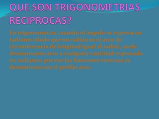En trigonometría, cuando el ángulo se expresa en
radianes (dado que un radián es el arco de
circunferencia de longitud igual al radio), suele
denominarse arco a cualquier cantidad expresada
en radianes; por eso las funciones inversas se
denominan con el prefijo arco.
 
