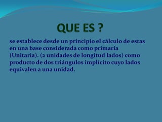 se establece desde un principio el cálculo de estas
en una base considerada como primaria
(Unitaria). (2 unidades de longitud lados) como
producto de dos triángulos implícito cuyo lados
equivalen a una unidad.
 