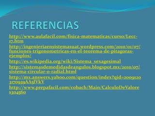 http://www.aulafacil.com/fisica-matematicas/curso/Lecc-
17.htm
http://ingenieriaensistemasuat.wordpress.com/2010/01/07/
funciones-trigonometricas-en-el-teorema-de-pitagoras-
ejemplos/
http://es.wikipedia.org/wiki/Sistema_sexagesimal
http://sistemasdemedidasdeangulos.blogspot.mx/2010/07/
sistema-circular-o-radial.html
http://mx.answers.yahoo.com/question/index?qid=2009120
3170939AA5lVkV
http://www.prepafacil.com/cobach/Main/CalculoDeValore
s304560
 