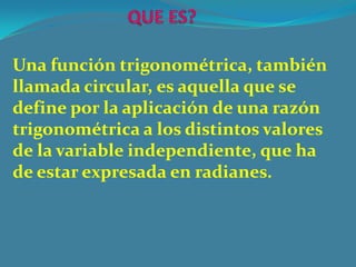 Una función trigonométrica, también
llamada circular, es aquella que se
define por la aplicación de una razón
trigonométrica a los distintos valores
de la variable independiente, que ha
de estar expresada en radianes.
 