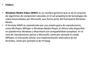 • Códecs:
• Windows Media Video (WMV) es un nombre genérico que se da al conjunto
de algoritmos de compresión ubicados en el set propietario de tecnologías de
vídeo desarrolladas por Microsoft, que forma parte del framework Windows
Media.
• El formato WMV es reproducido por una amplia gama de reproductores,
como BS.Player, MPlayer o Windows Media Player, el último sólo disponible
en plataformas Windows y Macintosh (sin compatibilidad completa). En el
caso de reproductores ajenos a Microsoft, como por ejemplo el citado
MPlayer, es frecuente utilizar una implementación alternativa de los
formatos, como por ejemplo la de FFmpeg.
 